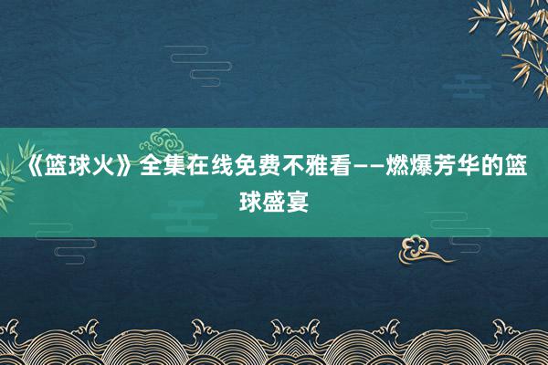 《篮球火》全集在线免费不雅看——燃爆芳华的篮球盛宴